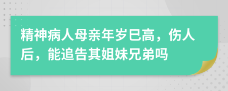 精神病人母亲年岁巳高，伤人后，能追告其姐妹兄弟吗
