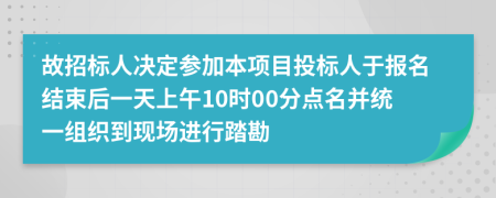 故招标人决定参加本项目投标人于报名结束后一天上午10时00分点名并统一组织到现场进行踏勘