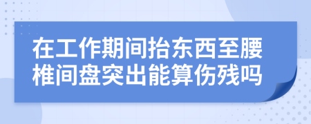 在工作期间抬东西至腰椎间盘突出能算伤残吗