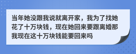 当年她没跟我说就离开家，我为了找她花了十万块钱，现在她回来要跟离婚那我现在这十万块钱能要回来吗