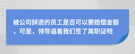 被公司辞退的员工是否可以要赔偿金额，可是，领导逼着我们签了离职证明