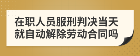 在职人员服刑判决当天就自动解除劳动合同吗