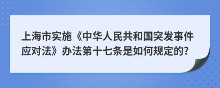 上海市实施《中华人民共和国突发事件应对法》办法第十七条是如何规定的?