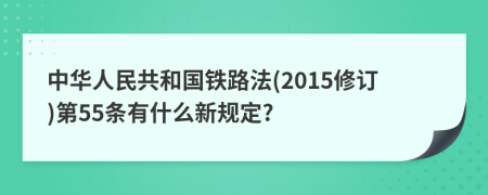 中华人民共和国铁路法(2015修订)第55条有什么新规定?