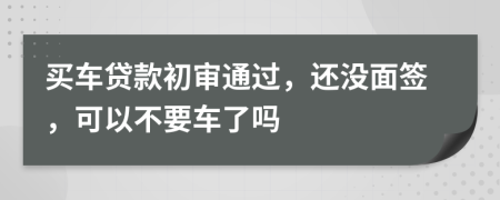 买车贷款初审通过，还没面签，可以不要车了吗