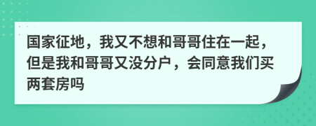 国家征地，我又不想和哥哥住在一起，但是我和哥哥又没分户，会同意我们买两套房吗