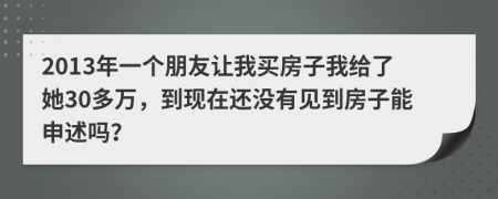 2013年一个朋友让我买房子我给了她30多万，到现在还没有见到房子能申述吗？