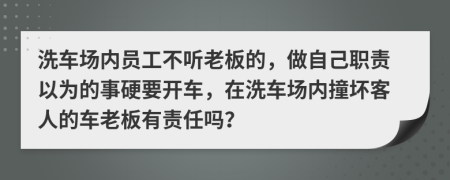 洗车场内员工不听老板的，做自己职责以为的事硬要开车，在洗车场内撞坏客人的车老板有责任吗？