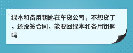 绿本和备用钥匙在车贷公司，不想贷了，还没签合同，能要回绿本和备用钥匙吗