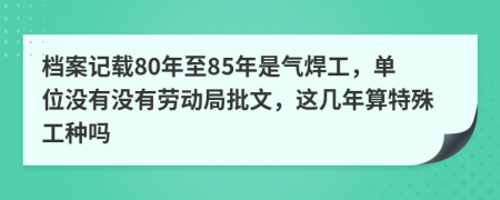 档案记载80年至85年是气焊工，单位没有没有劳动局批文，这几年算特殊工种吗