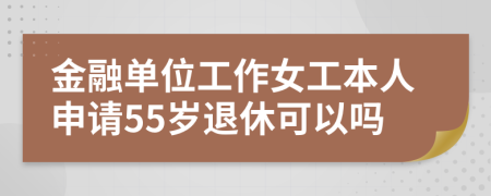 金融单位工作女工本人申请55岁退休可以吗