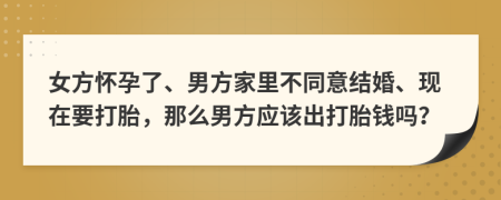 女方怀孕了、男方家里不同意结婚、现在要打胎，那么男方应该出打胎钱吗？