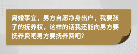 离婚事宜，男方自愿净身出户，我要孩子的抚养权，这样的话我还能向男方要抚养费吧男方要抚养费吧？