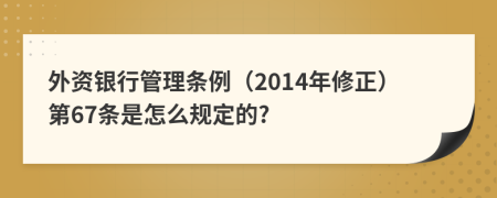 外资银行管理条例（2014年修正）第67条是怎么规定的?