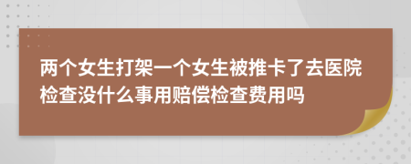两个女生打架一个女生被推卡了去医院检查没什么事用赔偿检查费用吗
