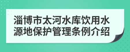 淄博市太河水库饮用水源地保护管理条例介绍