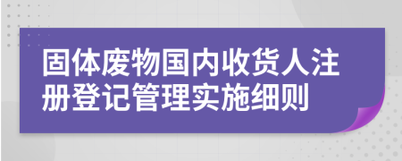 固体废物国内收货人注册登记管理实施细则