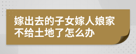 嫁出去的子女嫁人娘家不给土地了怎么办