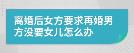 离婚后女方要求再婚男方没要女儿怎么办