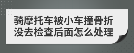 骑摩托车被小车撞骨折没去检查后面怎么处理