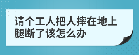 请个工人把人摔在地上腿断了该怎么办