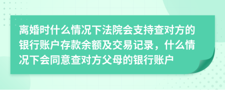 离婚时什么情况下法院会支持查对方的银行账户存款余额及交易记录，什么情况下会同意查对方父母的银行账户