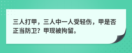 三人打甲，三人中一人受轻伤，甲是否正当防卫？甲现被拘留。