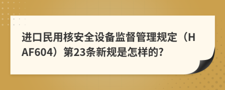 进口民用核安全设备监督管理规定（HAF604）第23条新规是怎样的?