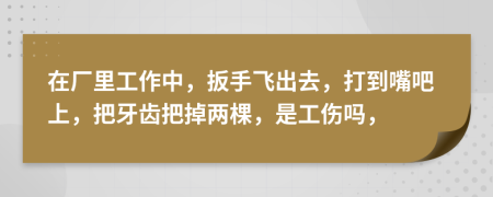 在厂里工作中，扳手飞出去，打到嘴吧上，把牙齿把掉两棵，是工伤吗，