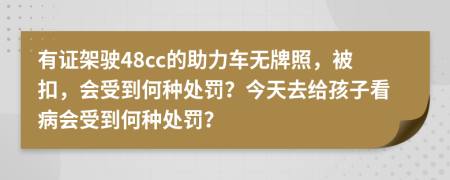 有证架驶48cc的助力车无牌照，被扣，会受到何种处罚？今天去给孩子看病会受到何种处罚？