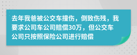 去年我爸被公交车撞伤，倒致伤残，我要求公司车公司赔偿30万，但公交车公司只按照保险公司进行赔偿