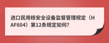 进口民用核安全设备监督管理规定（HAF604）第12条规定如何?