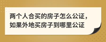 两个人合买的房子怎么公证，如果外地买房子到哪里公证