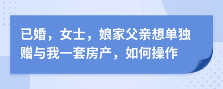 已婚，女士，娘家父亲想单独赠与我一套房产，如何操作