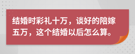 结婚时彩礼十万，谈好的陪嫁五万，这个结婚以后怎么算。