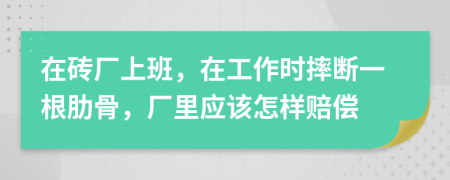 在砖厂上班，在工作时摔断一根肋骨，厂里应该怎样赔偿