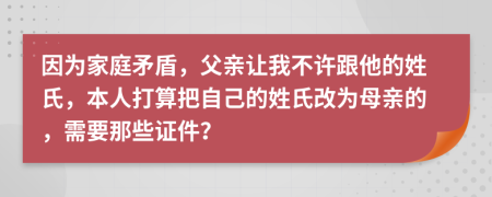 因为家庭矛盾，父亲让我不许跟他的姓氏，本人打算把自己的姓氏改为母亲的，需要那些证件？