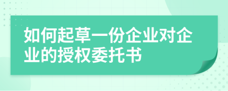 如何起草一份企业对企业的授权委托书