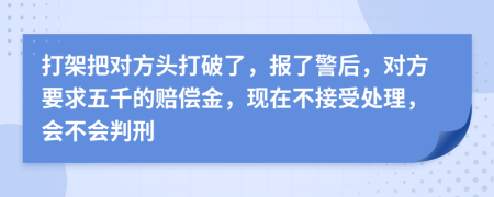 打架把对方头打破了，报了警后，对方要求五千的赔偿金，现在不接受处理，会不会判刑