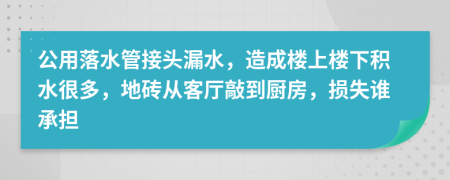 公用落水管接头漏水，造成楼上楼下积水很多，地砖从客厅敲到厨房，损失谁承担