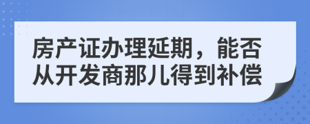 房产证办理延期，能否从开发商那儿得到补偿