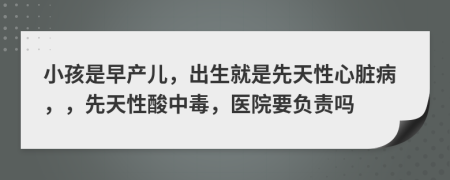 小孩是早产儿，出生就是先天性心脏病，，先天性酸中毒，医院要负责吗