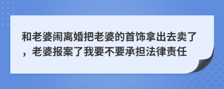 和老婆闹离婚把老婆的首饰拿出去卖了，老婆报案了我要不要承担法律责任