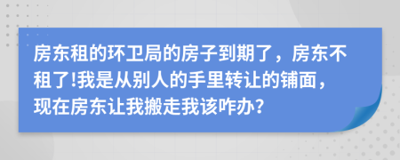 房东租的环卫局的房子到期了，房东不租了!我是从别人的手里转让的铺面，现在房东让我搬走我该咋办？