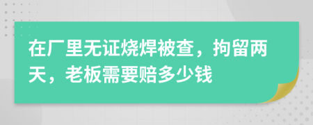 在厂里无证烧焊被查，拘留两天，老板需要赔多少钱