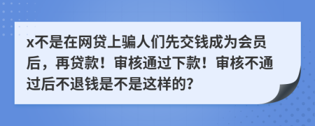 x不是在网贷上骗人们先交钱成为会员后，再贷款！审核通过下款！审核不通过后不退钱是不是这样的？