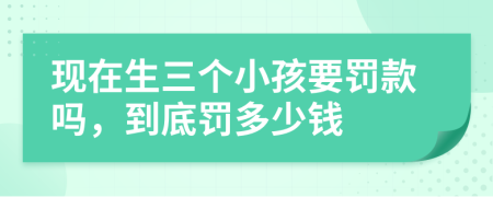 现在生三个小孩要罚款吗，到底罚多少钱