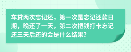 车贷两次忘记还，第一次是忘记还款日期，晚还了一天，第二次把钱打卡忘记还三天后还的会是什么结果？