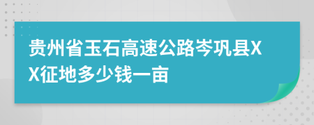 贵州省玉石高速公路岑巩县XX征地多少钱一亩