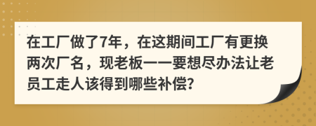 在工厂做了7年，在这期间工厂有更换两次厂名，现老板一一要想尽办法让老员工走人该得到哪些补偿？